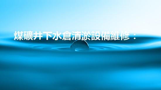 煤礦井下水倉清淤設備維修：解鎖黑暗深淵，守護生命之源！
